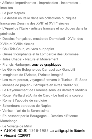 • Affiches Impertinentes - Improbables - Incorrectes – Insolites • Le jour d'après • Le dessin en Italie dans les collections publiques françaises Dessins des XVIIe et XVIIIe siècles • L’Appel de l’Italie - artistes français et nordiques dans la péninsule • Dessins français du musée de Darmstadt - XVIe, des XVIIe et XVIIIe siècles • Chu Teh-Chun, œuvres sur papier • Gênes triomphante et la Lombardie des Borromée • Jules Chadel - Nature et Mouvement • Françis Harburger, œuvres graphiques • Le Génie de Bologne des Carracci aux Gandolfi • Imaginaire de l’Arioste, l’Arioste imaginé • Les murs perdus, voyages à travers la Tunisie - El Seed • Musées de papier - L’Antiquité en livres 1600-1800 • Le Rayonnement de Florence sous les derniers Médicis • Roger Vieillard et Anita de Caro - Le trait et la couleur • Rome à l’apogée de sa gloire • Splendeurs baroques de Naples • Venise - l’art de la Serenissima • En passant par la Bourgogne... Dessins d'Etienne Martelange. • Le Voyage de Millin • YU-ICHI INOUE 1916-1985 La calligraphie libérée • Vincent CORPET